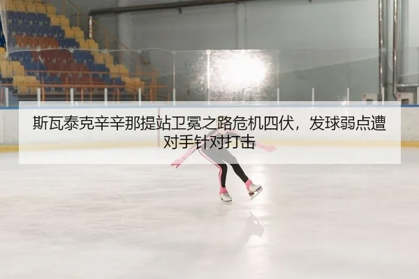 斯瓦泰克辛辛那提站卫冕之路危机四伏，发球弱点遭对手针对打击